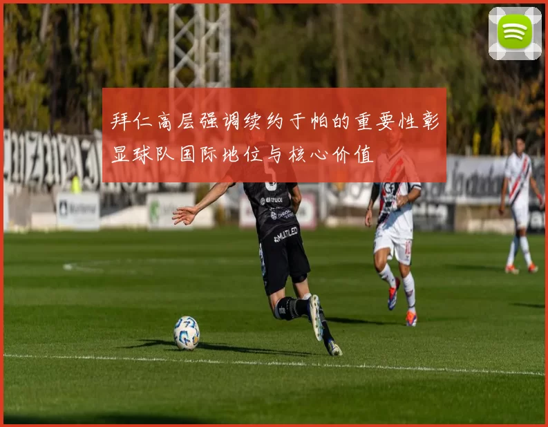 拜仁高层强调续约于帕的重要性彰显球队国际地位与核心价值