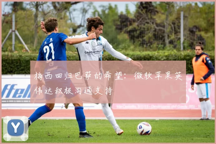 梅西回归巴萨的希望：微软苹果英伟达积极沟通支持