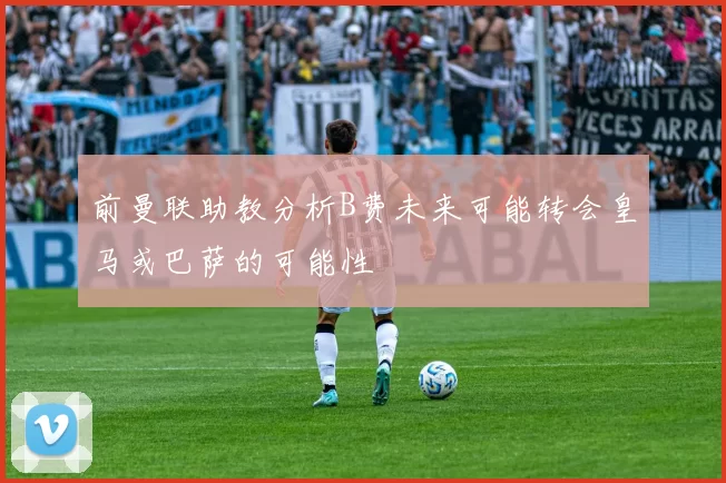 前曼联助教分析B费未来可能转会皇马或巴萨的可能性