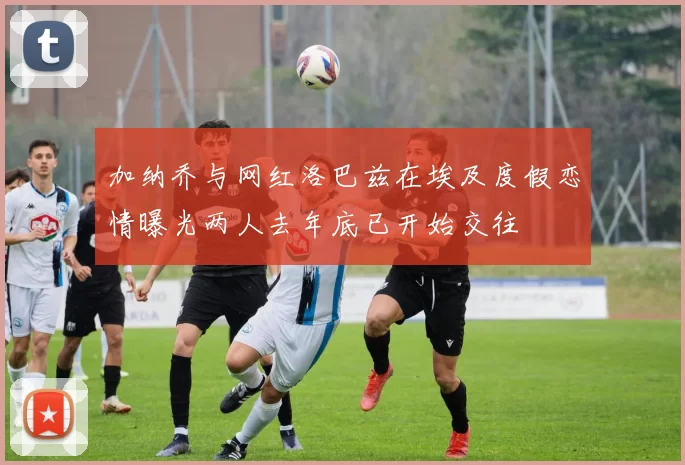 加纳乔与网红洛巴兹在埃及度假恋情曝光两人去年底已开始交往
