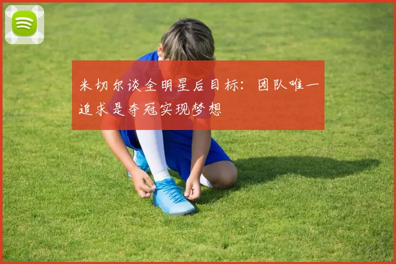 米切尔谈全明星后目标：团队唯一追求是夺冠实现梦想