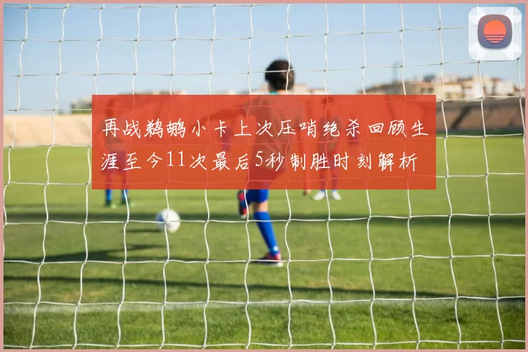 再战鹈鹕小卡上次压哨绝杀回顾生涯至今11次最后5秒制胜时刻解析