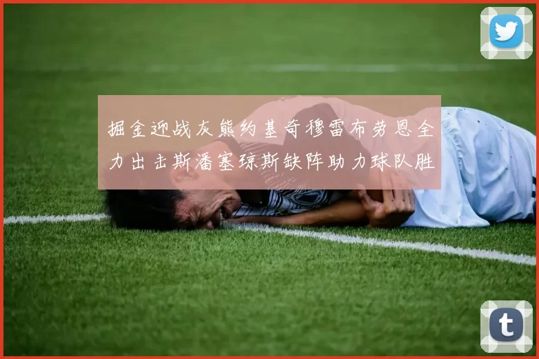 掘金迎战灰熊约基奇穆雷布劳恩全力出击斯潘塞琼斯缺阵助力球队胜算