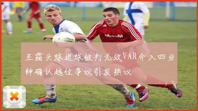 王霜头球进球被判无效VAR介入四分钟确认越位争议引发热议