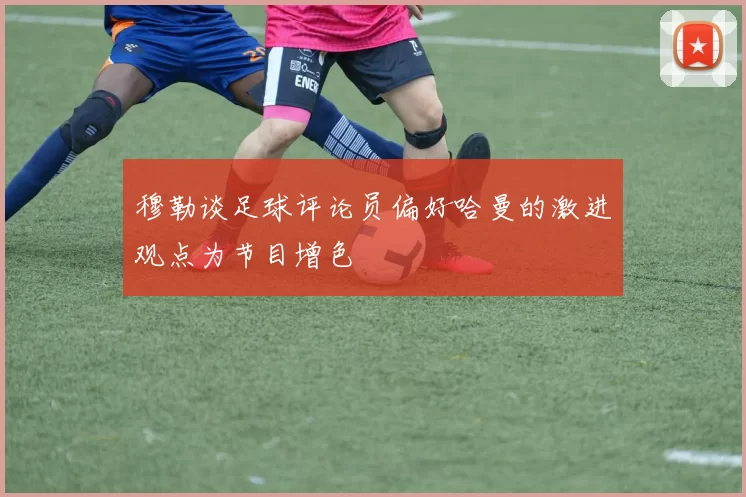 穆勒谈足球评论员偏好哈曼的激进观点为节目增色