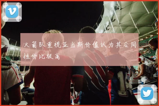 火箭队重视亚当斯价值认为其合同性价比极高