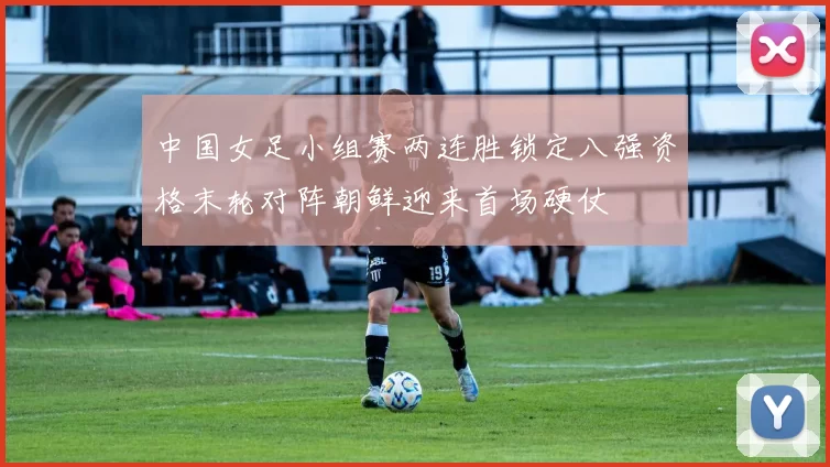 中国女足小组赛两连胜锁定八强资格末轮对阵朝鲜迎来首场硬仗