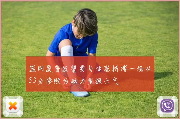 篮网夏普发誓要与活塞拼搏一场以53分惨败为动力重振士气
