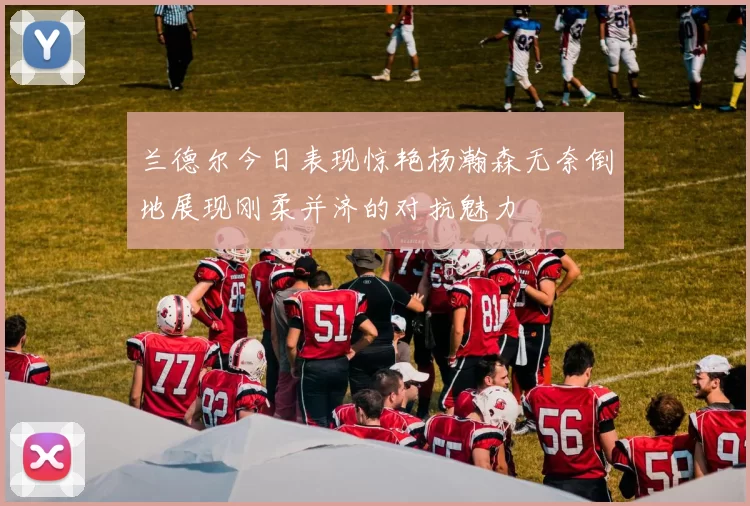 兰德尔今日表现惊艳杨瀚森无奈倒地展现刚柔并济的对抗魅力