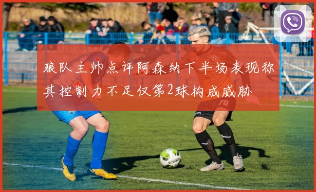 狼队主帅点评阿森纳下半场表现称其控制力不足仅第2球构成威胁