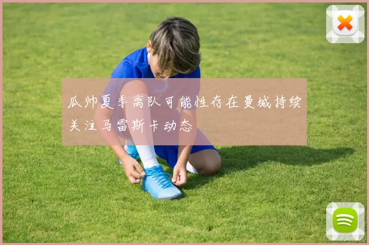 瓜帅夏季离队可能性存在曼城持续关注马雷斯卡动态