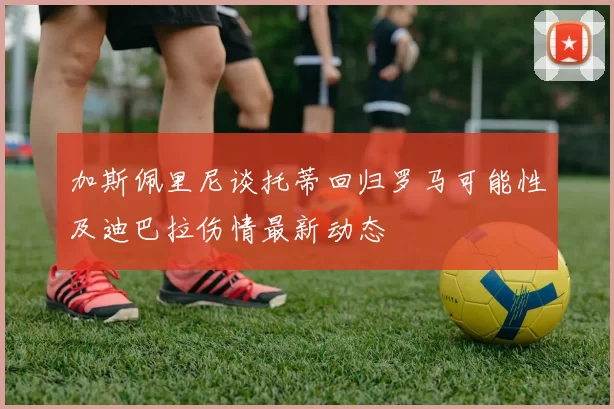 加斯佩里尼谈托蒂回归罗马可能性及迪巴拉伤情最新动态