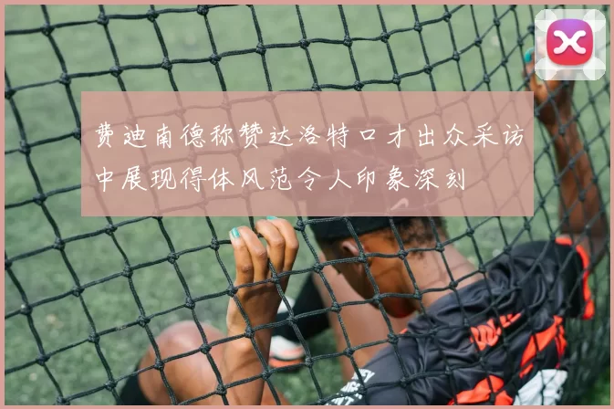 费迪南德称赞达洛特口才出众采访中展现得体风范令人印象深刻