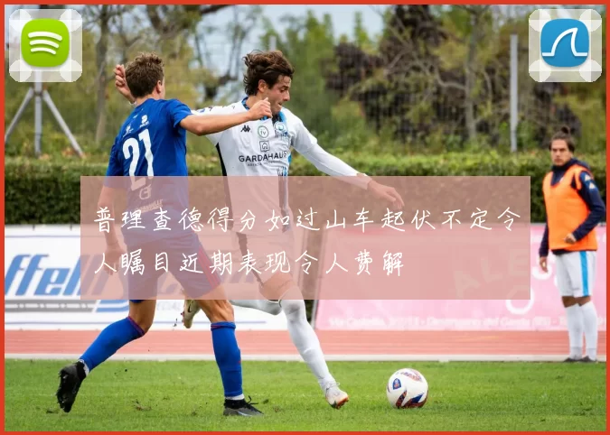 普理查德得分如过山车起伏不定令人瞩目近期表现令人费解