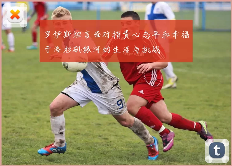 罗伊斯坦言面对指责心态平和幸福于洛杉矶银河的生活与挑战