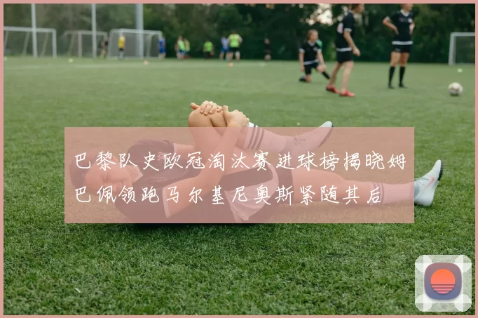 巴黎队史欧冠淘汰赛进球榜揭晓姆巴佩领跑马尔基尼奥斯紧随其后