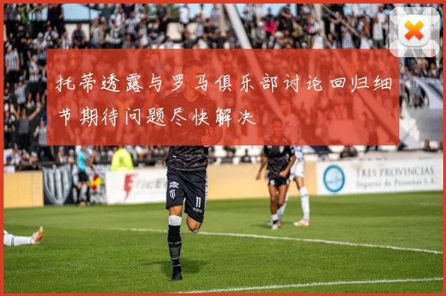 托蒂透露与罗马俱乐部讨论回归细节期待问题尽快解决