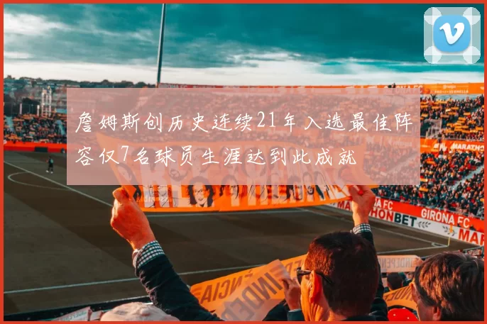 詹姆斯创历史连续21年入选最佳阵容仅7名球员生涯达到此成就