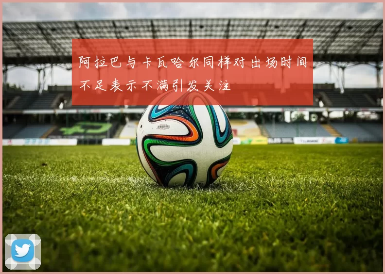 阿拉巴与卡瓦哈尔同样对出场时间不足表示不满引发关注