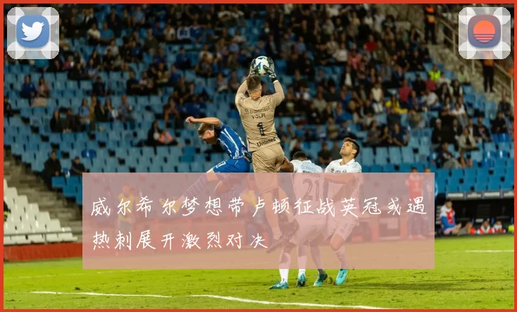 威尔希尔梦想带卢顿征战英冠或遇热刺展开激烈对决
