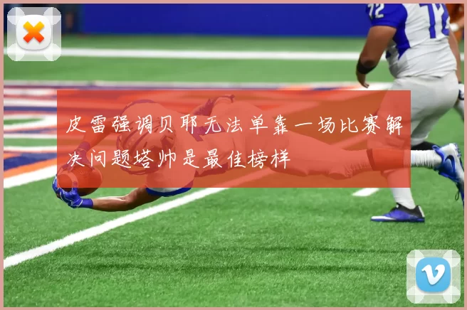 皮雷强调贝耶无法单靠一场比赛解决问题塔帅是最佳榜样