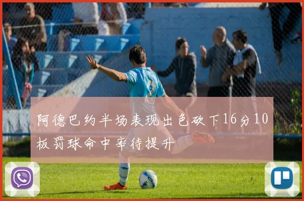 阿德巴约半场表现出色砍下16分10板罚球命中率待提升