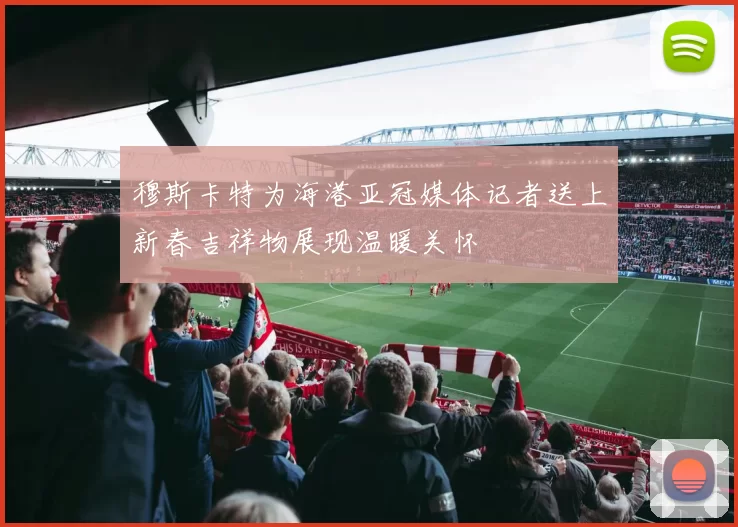 穆斯卡特为海港亚冠媒体记者送上新春吉祥物展现温暖关怀