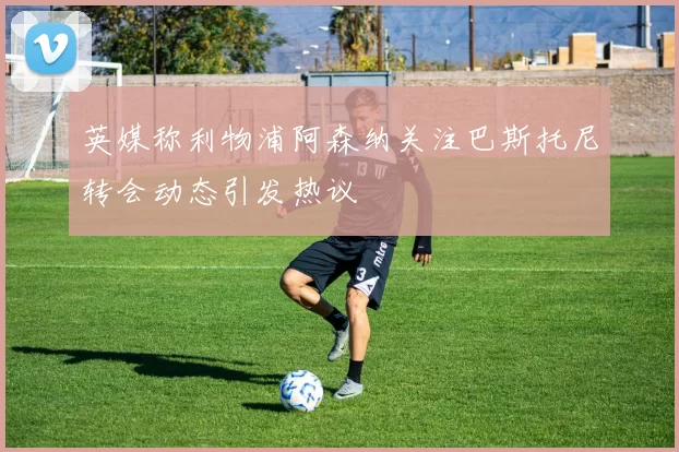 英媒称利物浦阿森纳关注巴斯托尼转会动态引发热议